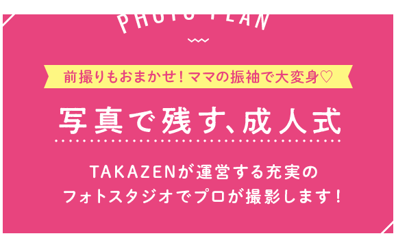 PHOTO PLAN 写真で残す、成人式。TAKAZENが運営する充実のフォトスタジオでプロが撮影します！